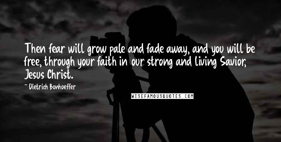 Dietrich Bonhoeffer Quotes: Then fear will grow pale and fade away, and you will be free, through your faith in our strong and living Savior, Jesus Christ.