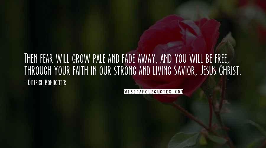 Dietrich Bonhoeffer Quotes: Then fear will grow pale and fade away, and you will be free, through your faith in our strong and living Savior, Jesus Christ.