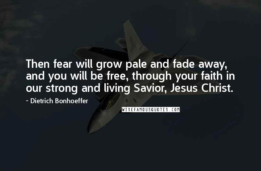 Dietrich Bonhoeffer Quotes: Then fear will grow pale and fade away, and you will be free, through your faith in our strong and living Savior, Jesus Christ.