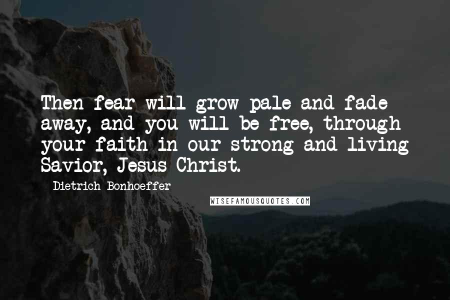 Dietrich Bonhoeffer Quotes: Then fear will grow pale and fade away, and you will be free, through your faith in our strong and living Savior, Jesus Christ.