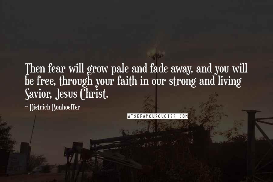 Dietrich Bonhoeffer Quotes: Then fear will grow pale and fade away, and you will be free, through your faith in our strong and living Savior, Jesus Christ.