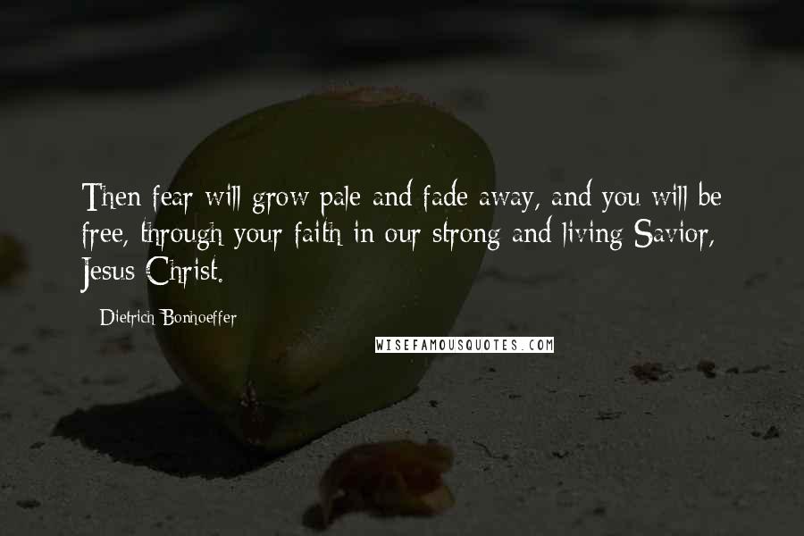 Dietrich Bonhoeffer Quotes: Then fear will grow pale and fade away, and you will be free, through your faith in our strong and living Savior, Jesus Christ.