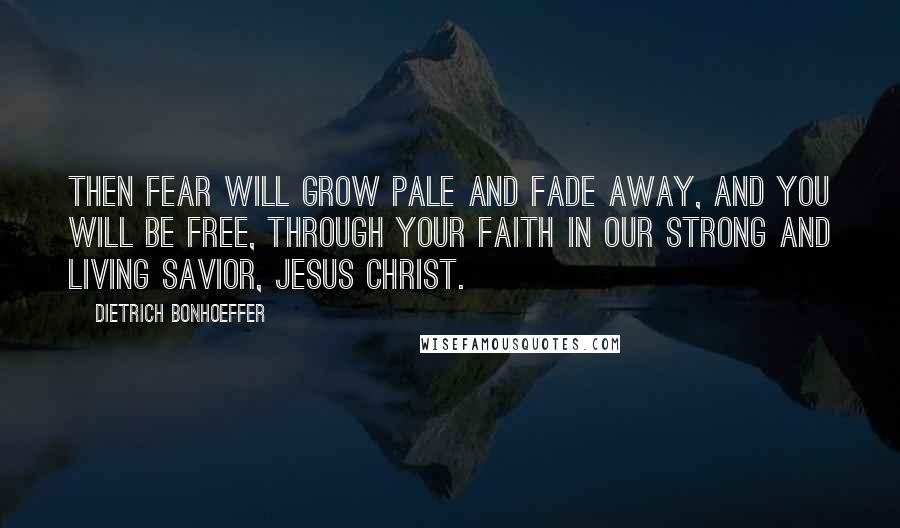 Dietrich Bonhoeffer Quotes: Then fear will grow pale and fade away, and you will be free, through your faith in our strong and living Savior, Jesus Christ.
