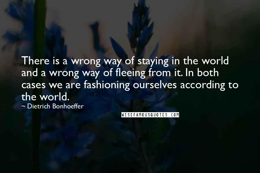Dietrich Bonhoeffer Quotes: There is a wrong way of staying in the world and a wrong way of fleeing from it. In both cases we are fashioning ourselves according to the world.