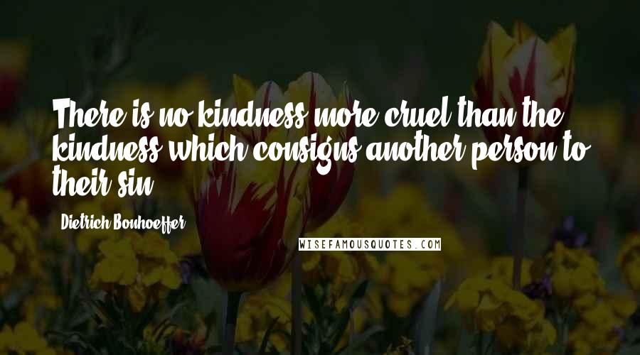 Dietrich Bonhoeffer Quotes: There is no kindness more cruel than the kindness which consigns another person to their sin.