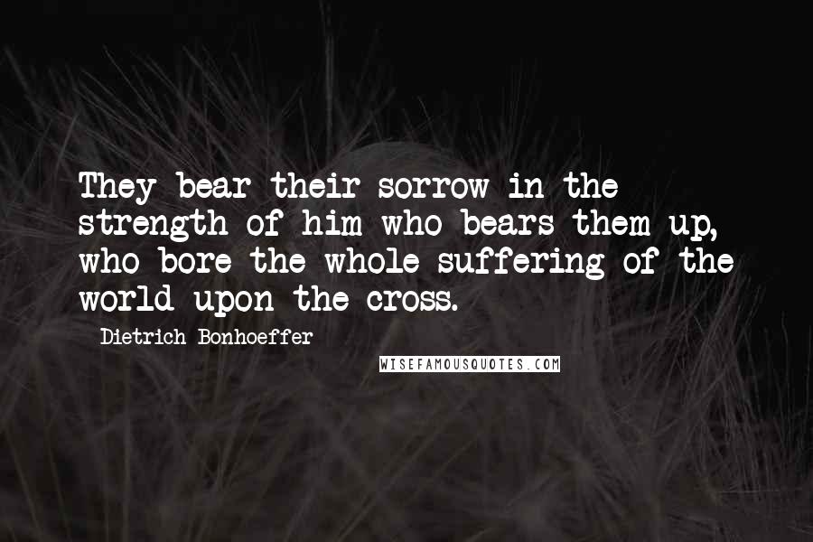 Dietrich Bonhoeffer Quotes: They bear their sorrow in the strength of him who bears them up, who bore the whole suffering of the world upon the cross.
