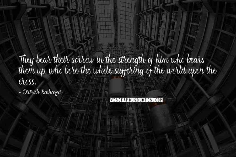 Dietrich Bonhoeffer Quotes: They bear their sorrow in the strength of him who bears them up, who bore the whole suffering of the world upon the cross.