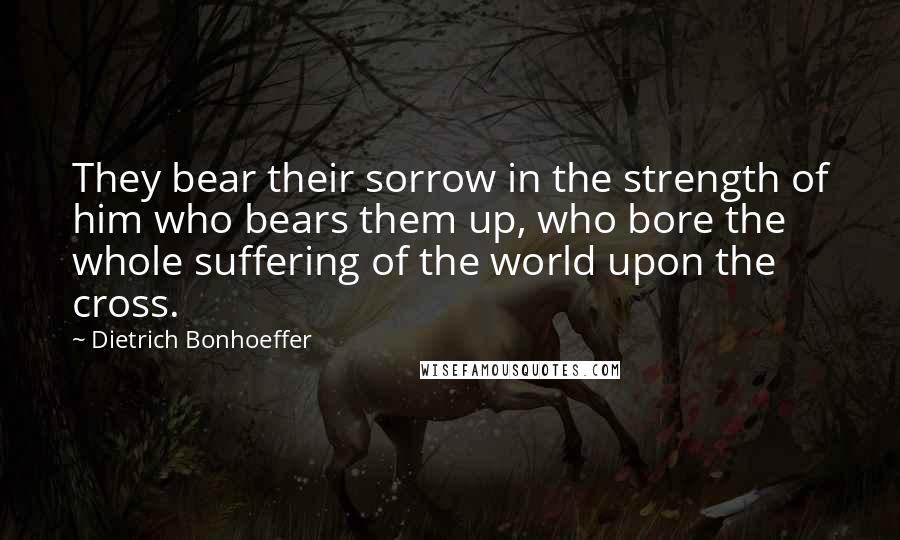 Dietrich Bonhoeffer Quotes: They bear their sorrow in the strength of him who bears them up, who bore the whole suffering of the world upon the cross.