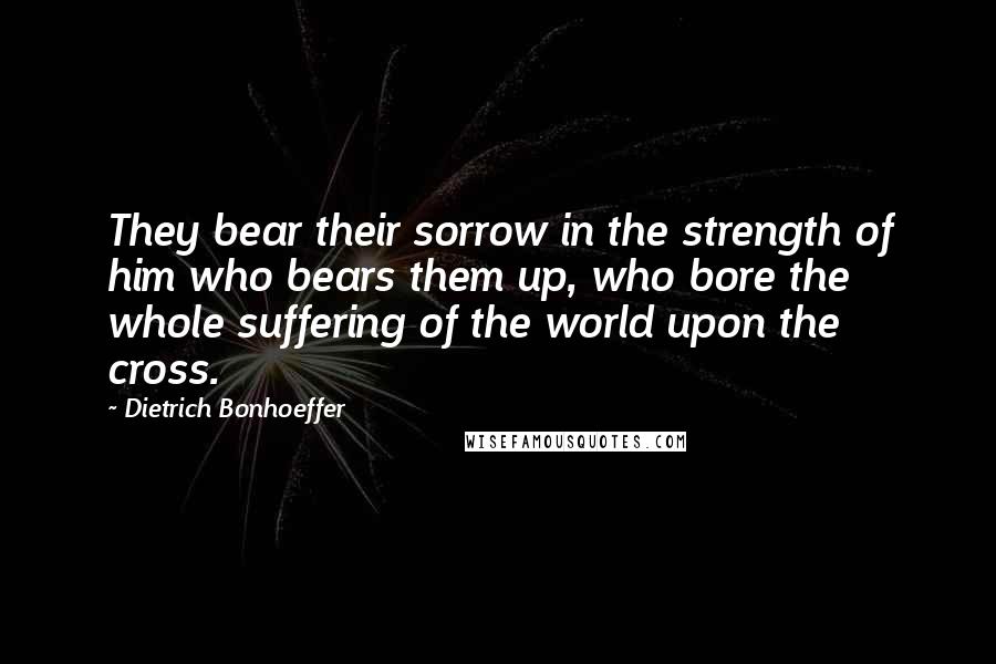 Dietrich Bonhoeffer Quotes: They bear their sorrow in the strength of him who bears them up, who bore the whole suffering of the world upon the cross.