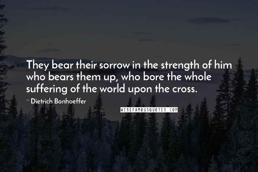 Dietrich Bonhoeffer Quotes: They bear their sorrow in the strength of him who bears them up, who bore the whole suffering of the world upon the cross.