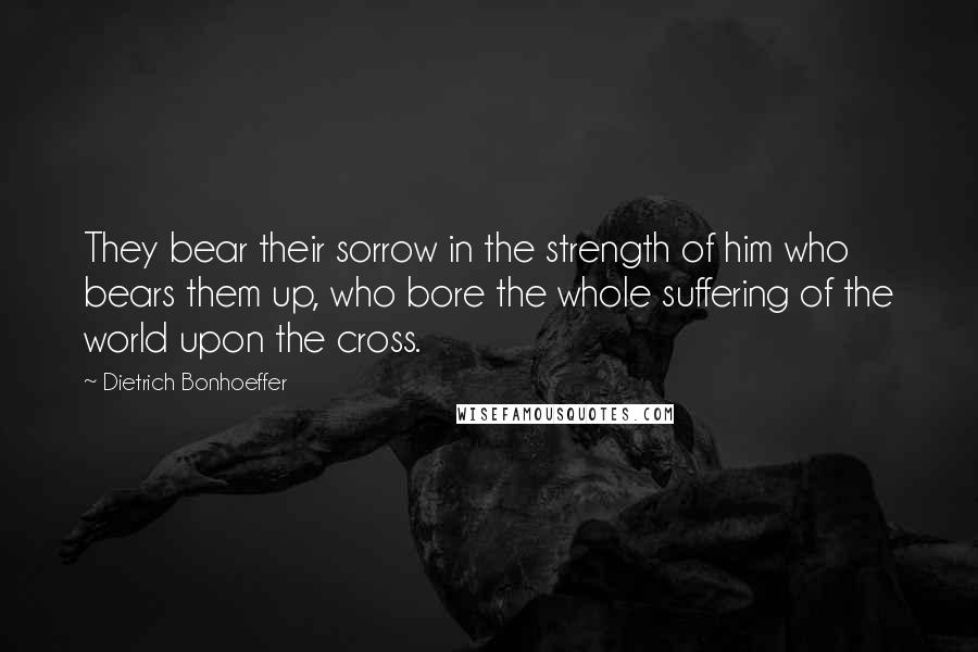 Dietrich Bonhoeffer Quotes: They bear their sorrow in the strength of him who bears them up, who bore the whole suffering of the world upon the cross.