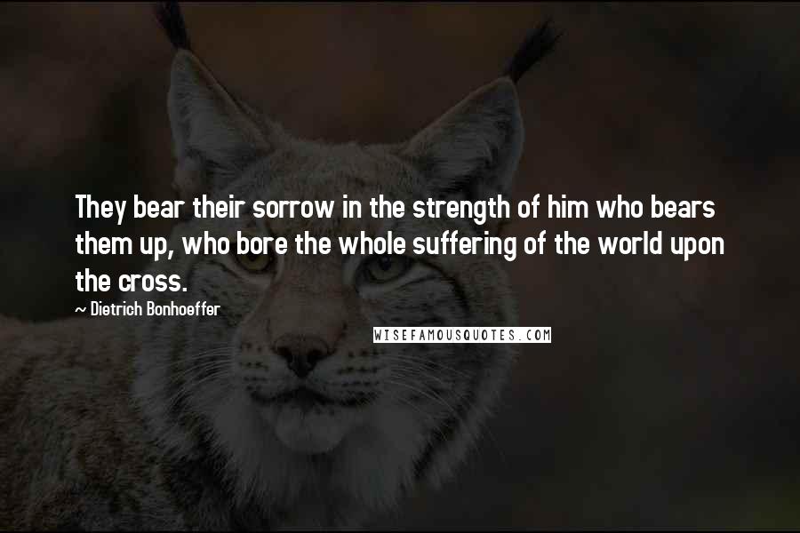 Dietrich Bonhoeffer Quotes: They bear their sorrow in the strength of him who bears them up, who bore the whole suffering of the world upon the cross.