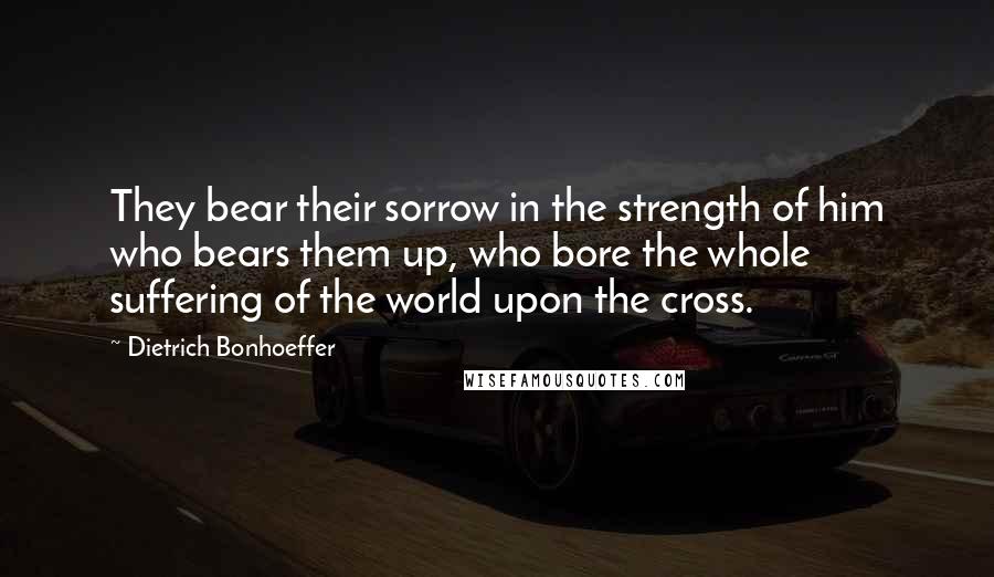 Dietrich Bonhoeffer Quotes: They bear their sorrow in the strength of him who bears them up, who bore the whole suffering of the world upon the cross.