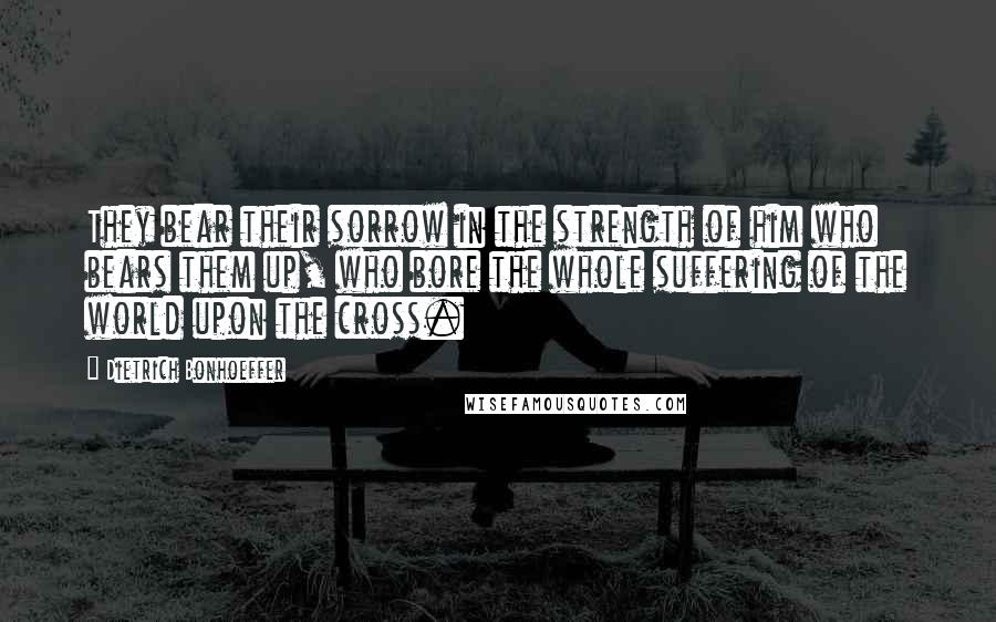 Dietrich Bonhoeffer Quotes: They bear their sorrow in the strength of him who bears them up, who bore the whole suffering of the world upon the cross.