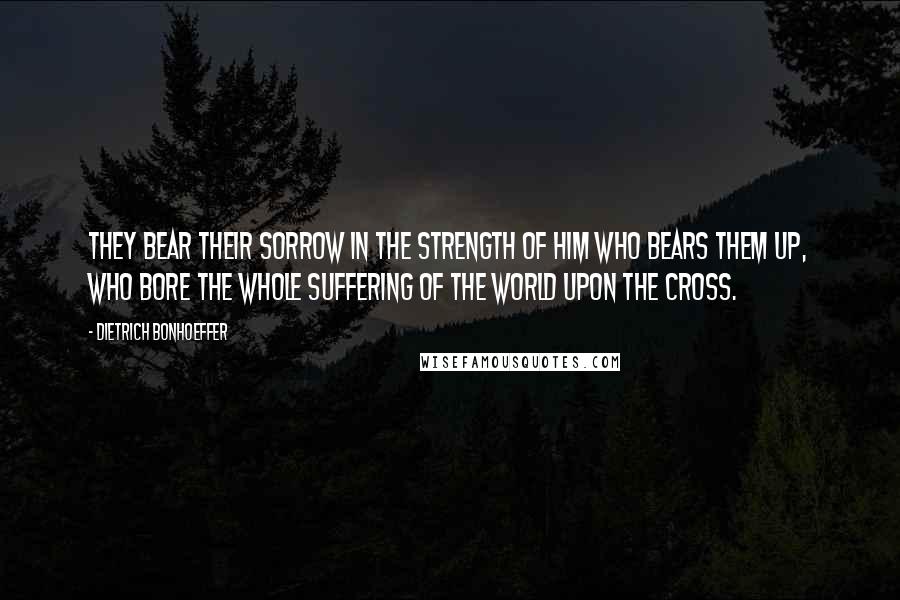 Dietrich Bonhoeffer Quotes: They bear their sorrow in the strength of him who bears them up, who bore the whole suffering of the world upon the cross.