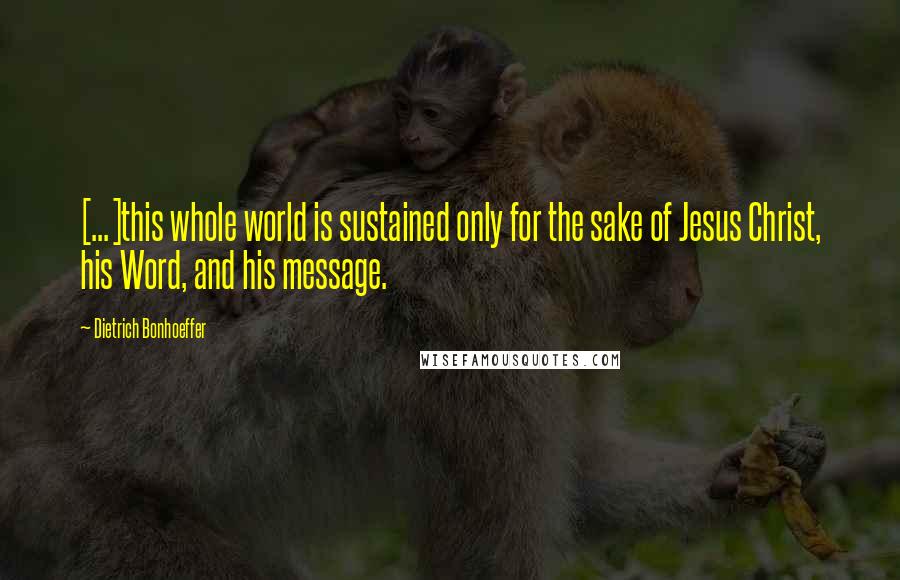 Dietrich Bonhoeffer Quotes: [...]this whole world is sustained only for the sake of Jesus Christ, his Word, and his message.