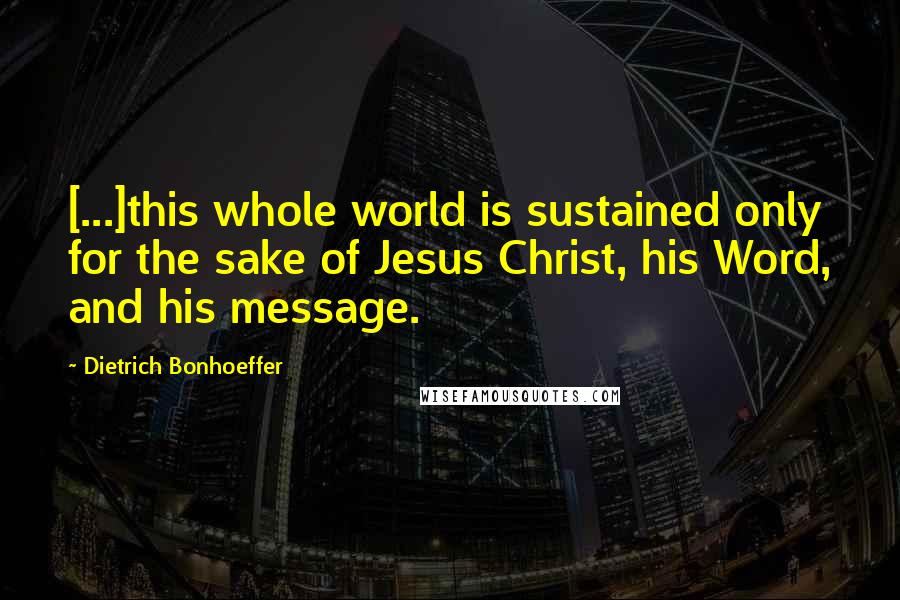 Dietrich Bonhoeffer Quotes: [...]this whole world is sustained only for the sake of Jesus Christ, his Word, and his message.