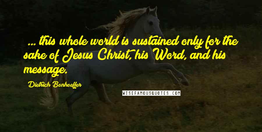 Dietrich Bonhoeffer Quotes: [...]this whole world is sustained only for the sake of Jesus Christ, his Word, and his message.