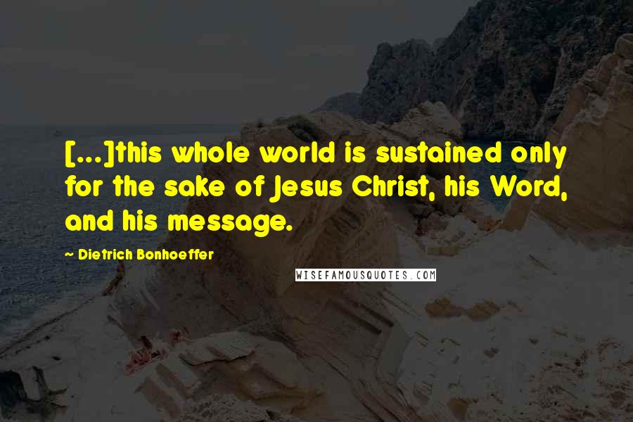 Dietrich Bonhoeffer Quotes: [...]this whole world is sustained only for the sake of Jesus Christ, his Word, and his message.