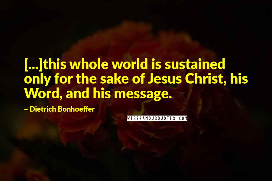 Dietrich Bonhoeffer Quotes: [...]this whole world is sustained only for the sake of Jesus Christ, his Word, and his message.