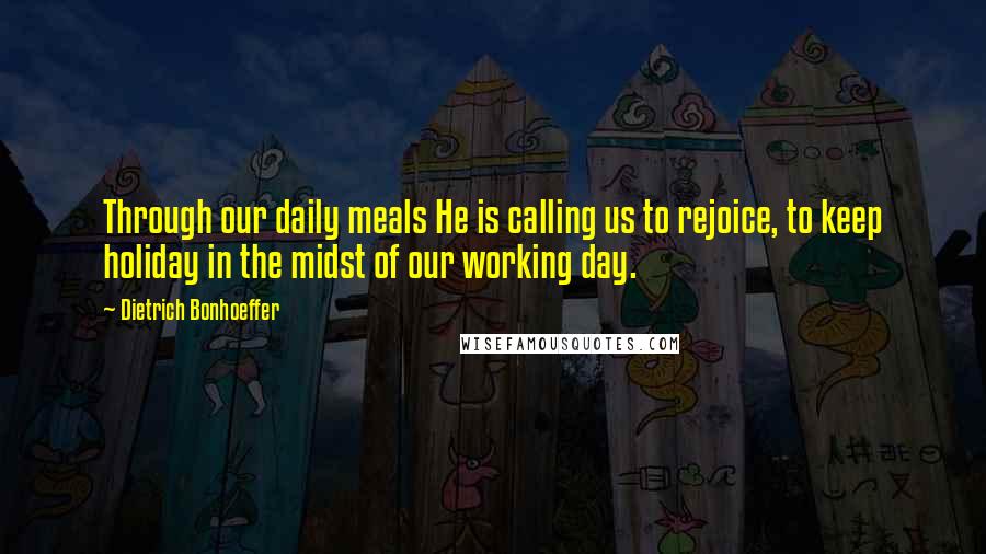 Dietrich Bonhoeffer Quotes: Through our daily meals He is calling us to rejoice, to keep holiday in the midst of our working day.