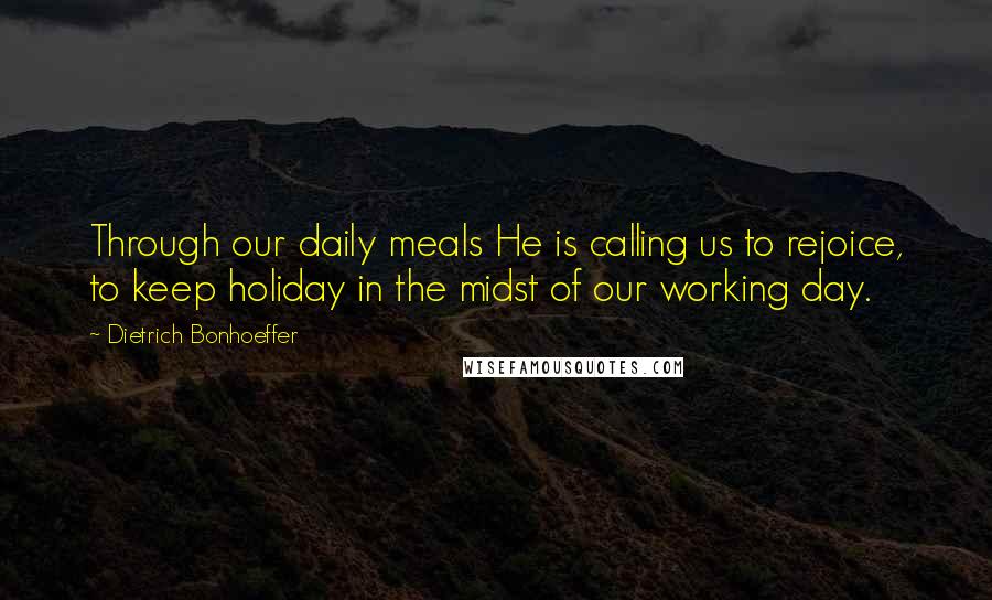 Dietrich Bonhoeffer Quotes: Through our daily meals He is calling us to rejoice, to keep holiday in the midst of our working day.