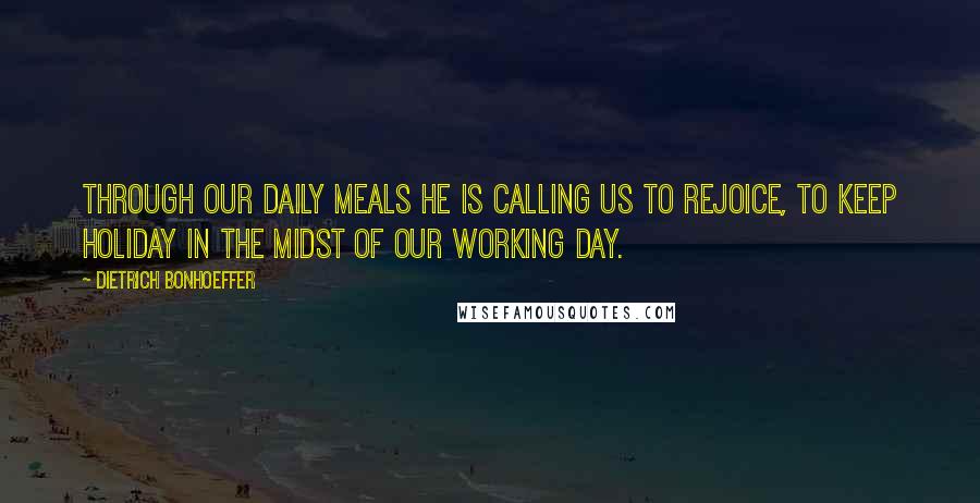 Dietrich Bonhoeffer Quotes: Through our daily meals He is calling us to rejoice, to keep holiday in the midst of our working day.