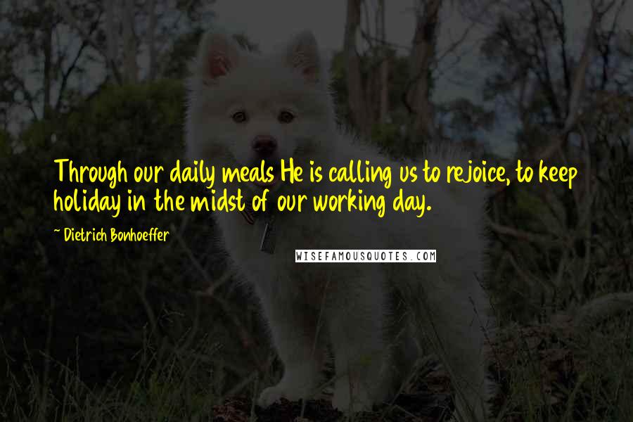 Dietrich Bonhoeffer Quotes: Through our daily meals He is calling us to rejoice, to keep holiday in the midst of our working day.