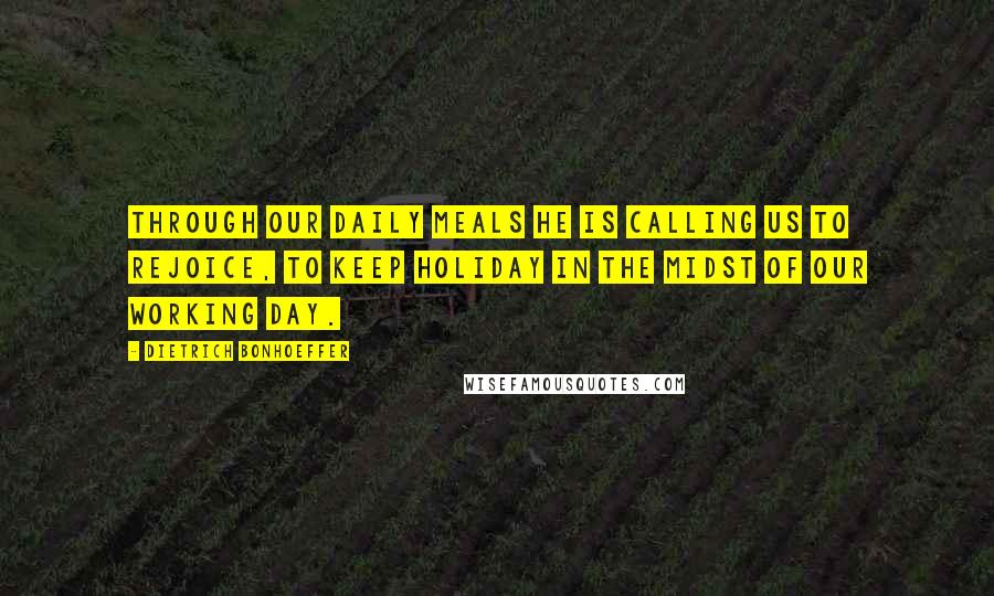 Dietrich Bonhoeffer Quotes: Through our daily meals He is calling us to rejoice, to keep holiday in the midst of our working day.