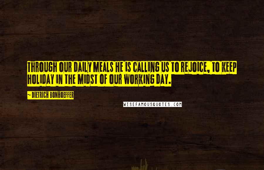 Dietrich Bonhoeffer Quotes: Through our daily meals He is calling us to rejoice, to keep holiday in the midst of our working day.