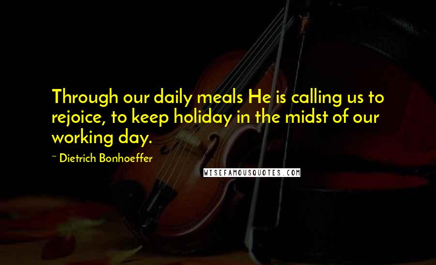 Dietrich Bonhoeffer Quotes: Through our daily meals He is calling us to rejoice, to keep holiday in the midst of our working day.