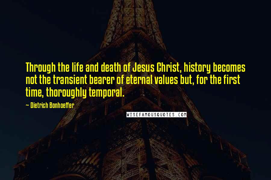 Dietrich Bonhoeffer Quotes: Through the life and death of Jesus Christ, history becomes not the transient bearer of eternal values but, for the first time, thoroughly temporal.