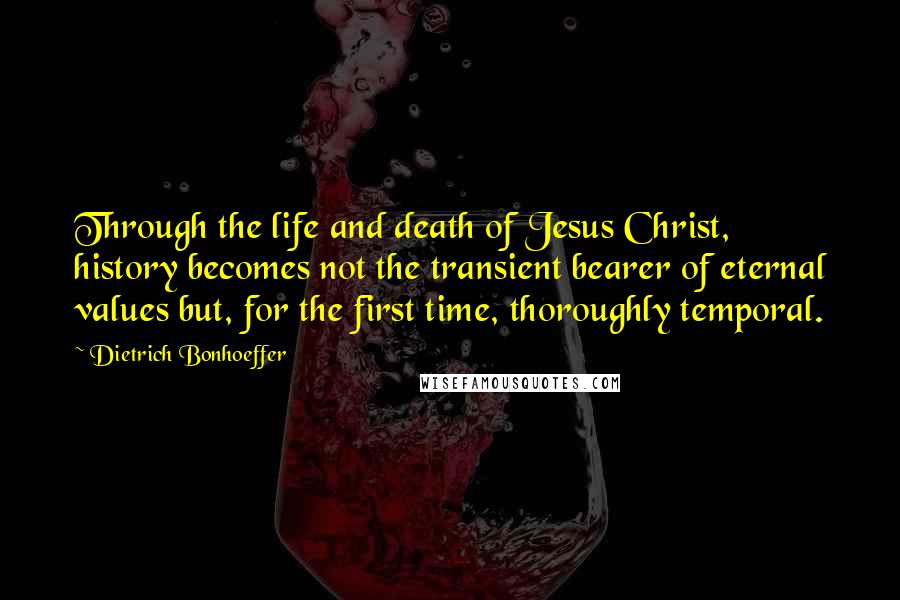 Dietrich Bonhoeffer Quotes: Through the life and death of Jesus Christ, history becomes not the transient bearer of eternal values but, for the first time, thoroughly temporal.