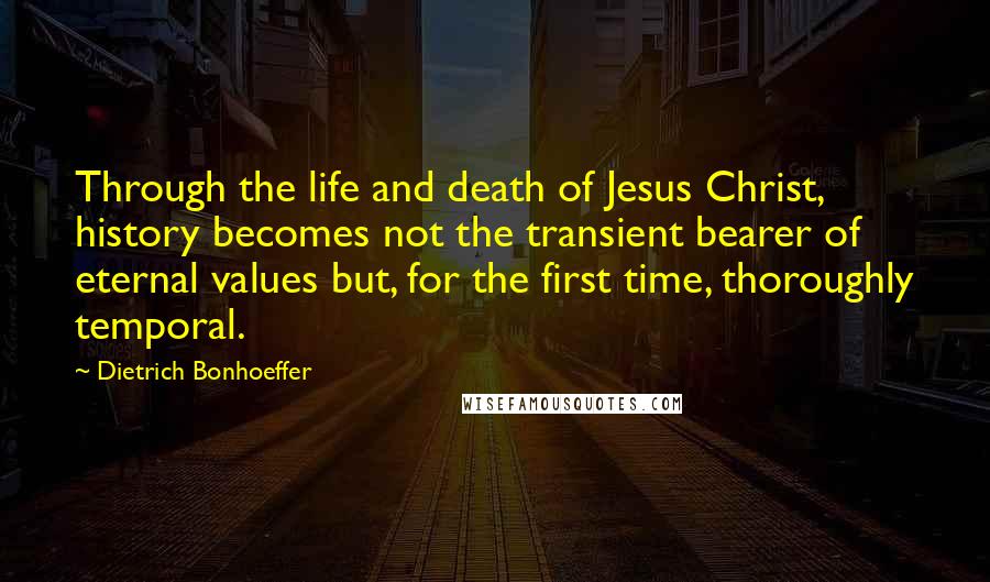 Dietrich Bonhoeffer Quotes: Through the life and death of Jesus Christ, history becomes not the transient bearer of eternal values but, for the first time, thoroughly temporal.