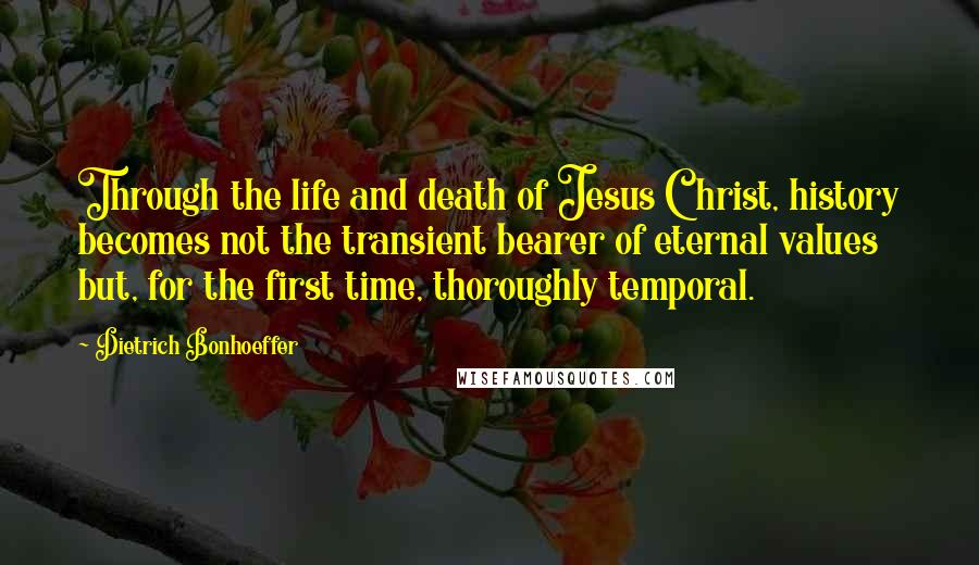 Dietrich Bonhoeffer Quotes: Through the life and death of Jesus Christ, history becomes not the transient bearer of eternal values but, for the first time, thoroughly temporal.