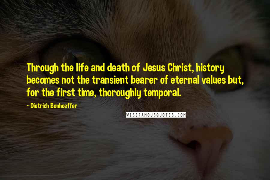 Dietrich Bonhoeffer Quotes: Through the life and death of Jesus Christ, history becomes not the transient bearer of eternal values but, for the first time, thoroughly temporal.