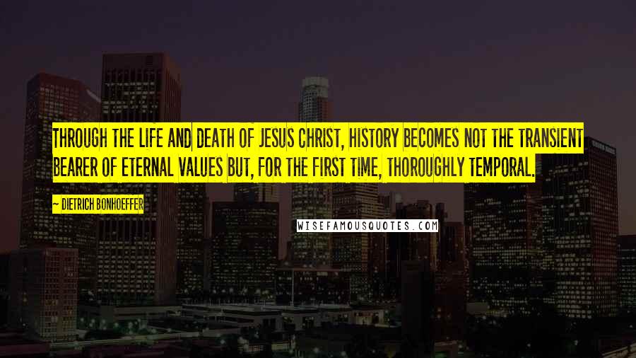Dietrich Bonhoeffer Quotes: Through the life and death of Jesus Christ, history becomes not the transient bearer of eternal values but, for the first time, thoroughly temporal.