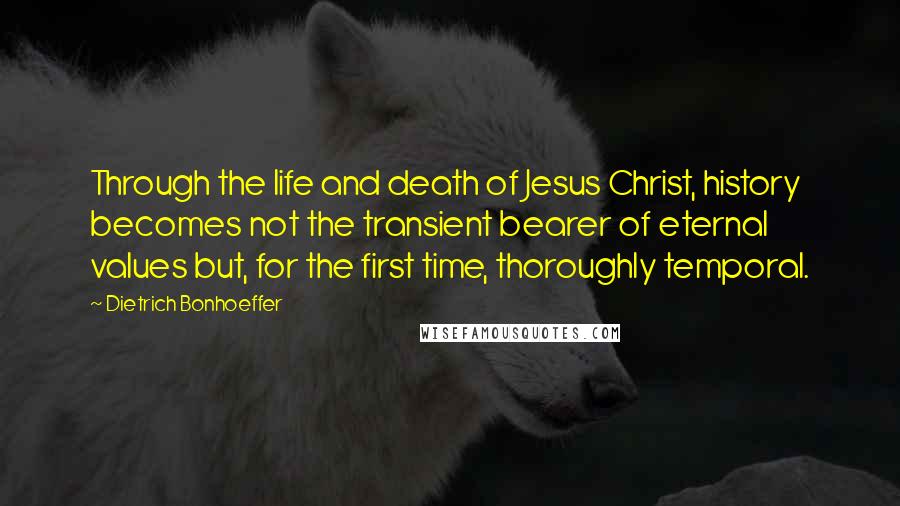 Dietrich Bonhoeffer Quotes: Through the life and death of Jesus Christ, history becomes not the transient bearer of eternal values but, for the first time, thoroughly temporal.