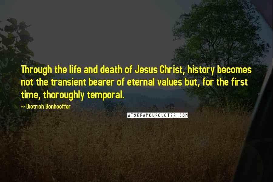 Dietrich Bonhoeffer Quotes: Through the life and death of Jesus Christ, history becomes not the transient bearer of eternal values but, for the first time, thoroughly temporal.