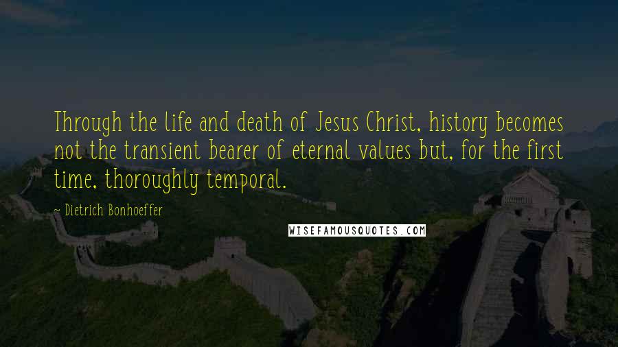 Dietrich Bonhoeffer Quotes: Through the life and death of Jesus Christ, history becomes not the transient bearer of eternal values but, for the first time, thoroughly temporal.