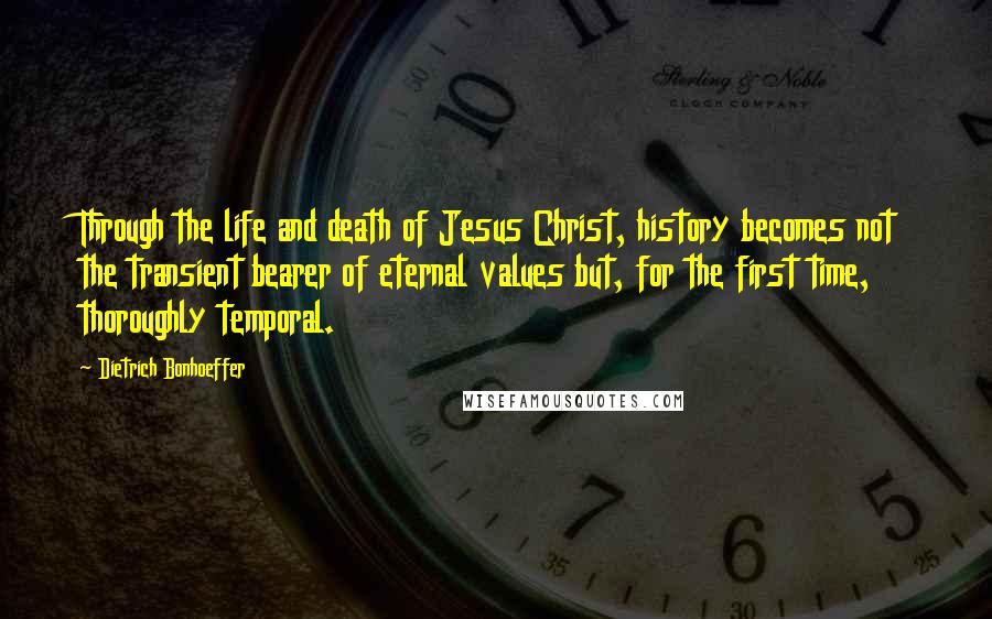 Dietrich Bonhoeffer Quotes: Through the life and death of Jesus Christ, history becomes not the transient bearer of eternal values but, for the first time, thoroughly temporal.