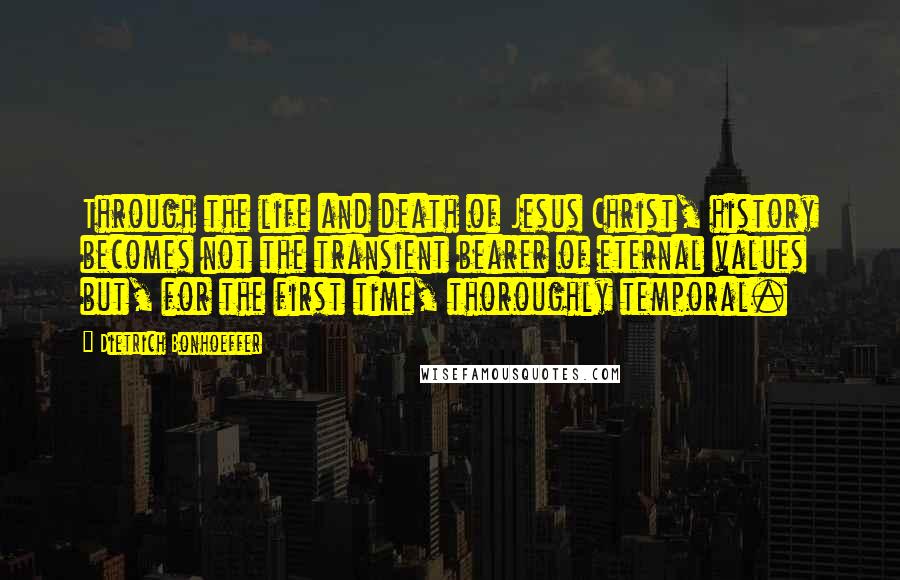 Dietrich Bonhoeffer Quotes: Through the life and death of Jesus Christ, history becomes not the transient bearer of eternal values but, for the first time, thoroughly temporal.