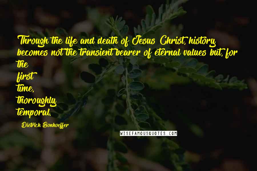 Dietrich Bonhoeffer Quotes: Through the life and death of Jesus Christ, history becomes not the transient bearer of eternal values but, for the first time, thoroughly temporal.