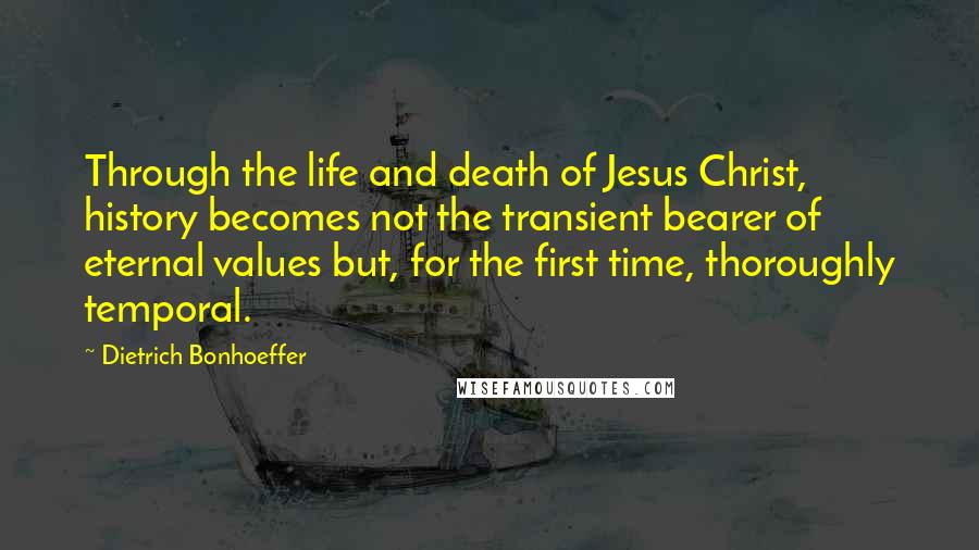 Dietrich Bonhoeffer Quotes: Through the life and death of Jesus Christ, history becomes not the transient bearer of eternal values but, for the first time, thoroughly temporal.