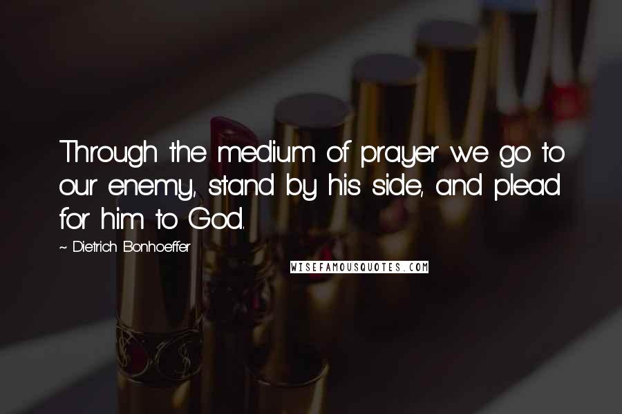 Dietrich Bonhoeffer Quotes: Through the medium of prayer we go to our enemy, stand by his side, and plead for him to God.