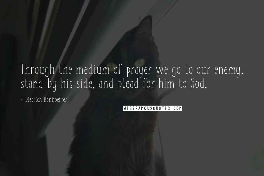 Dietrich Bonhoeffer Quotes: Through the medium of prayer we go to our enemy, stand by his side, and plead for him to God.