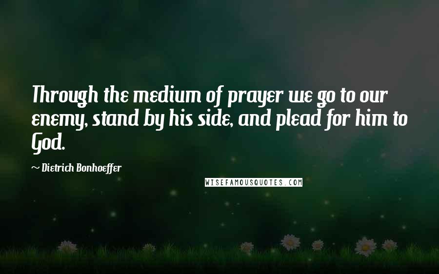 Dietrich Bonhoeffer Quotes: Through the medium of prayer we go to our enemy, stand by his side, and plead for him to God.