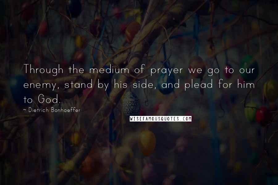 Dietrich Bonhoeffer Quotes: Through the medium of prayer we go to our enemy, stand by his side, and plead for him to God.