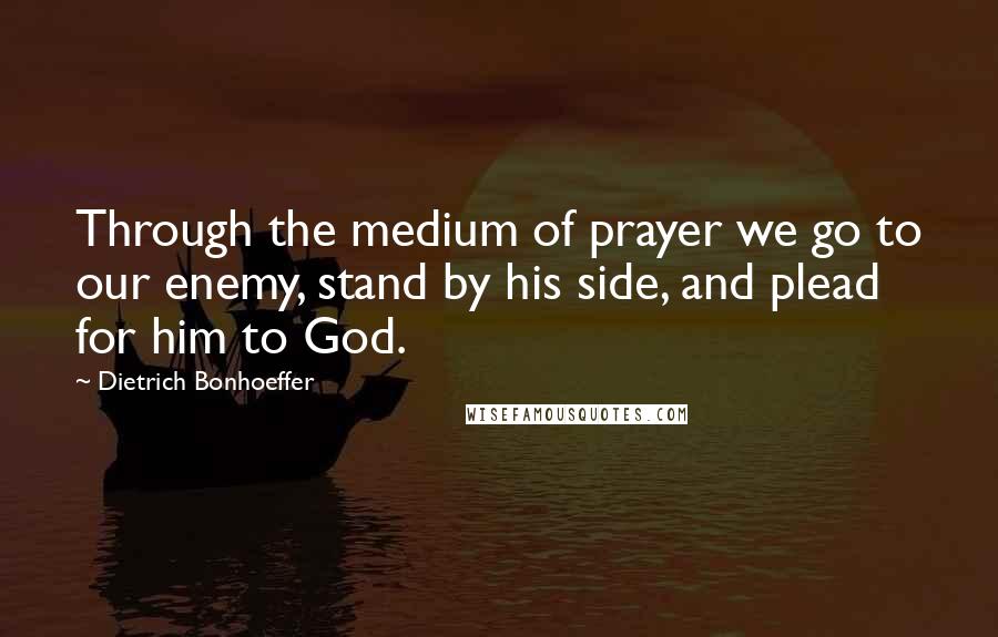 Dietrich Bonhoeffer Quotes: Through the medium of prayer we go to our enemy, stand by his side, and plead for him to God.