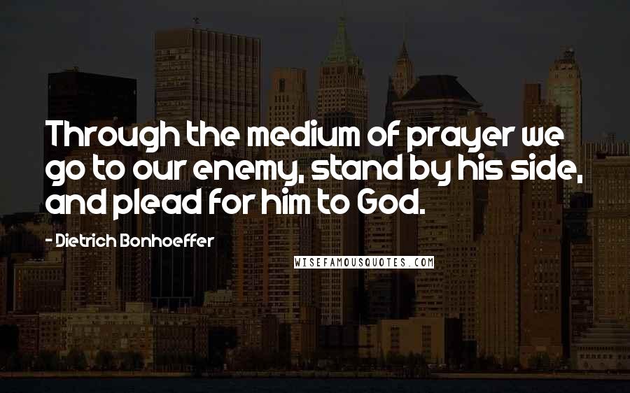 Dietrich Bonhoeffer Quotes: Through the medium of prayer we go to our enemy, stand by his side, and plead for him to God.